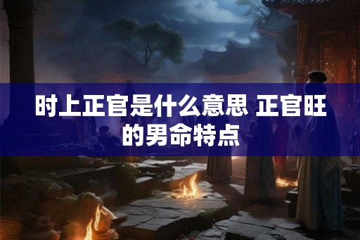 时上正官是什么意思 正官旺的男命特点 时上正官是什么意思 正官旺的男命特点