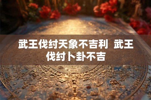 武王伐纣天象不吉利 武王伐纣卜卦不吉 武王伐纣天象不吉利 武王伐纣卜卦不吉