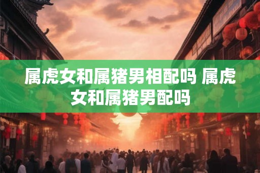 属虎女和属猪男相配吗 属虎女和属猪男配吗