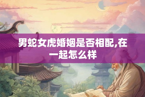 男蛇女虎婚姻是否相配,在一起怎么样