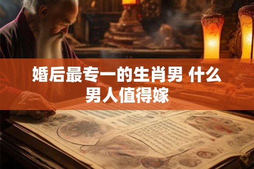 婚后最专一的生肖男 什么男人值得嫁