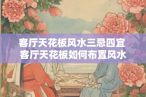 客厅天花板风水三忌四宜 客厅天花板如何布置风水 客厅天花板风水三忌四宜 客厅天花板如何布置风水