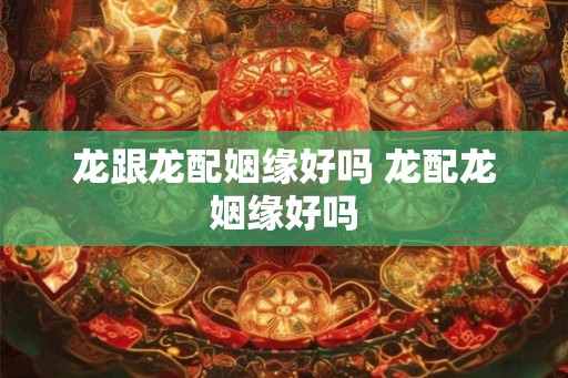 龙跟龙配姻缘好吗 龙配龙姻缘好吗