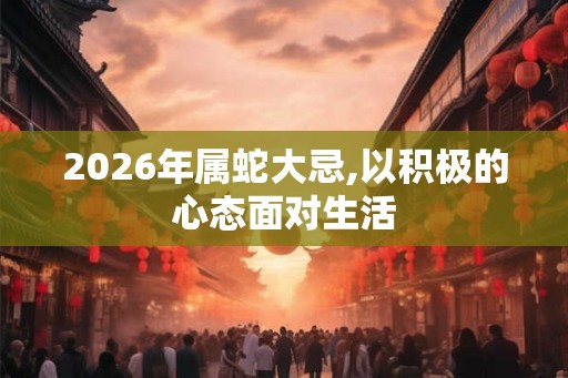 2026年属蛇大忌,以积极的心态面对生活