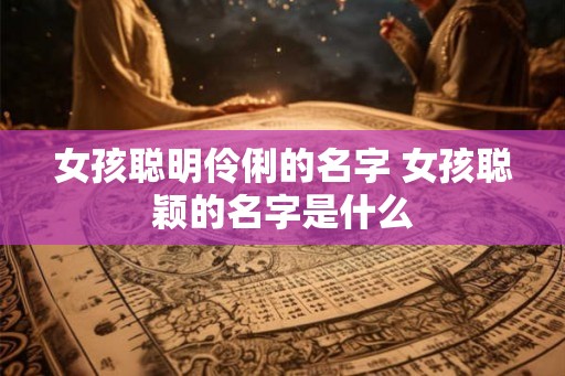 女孩聪明伶俐的名字 女孩聪颖的名字是什么
