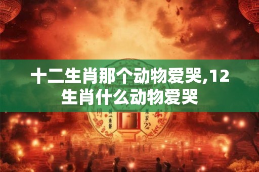 十二生肖那个动物爱哭,12生肖什么动物爱哭