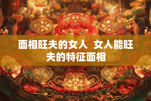 面相旺夫的女人 女人能旺夫的特征面相 面相旺夫的女人 女人能旺夫的特征面相