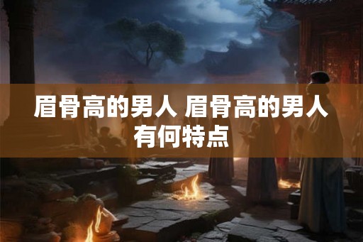 眉骨高的男人 眉骨高的男人有何特点 眉骨高的男人 眉骨高的男人有何特点