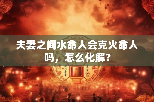夫妻之间水命人会克火命人吗，怎么化解？
