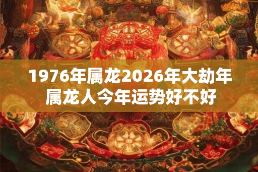 1976年属龙2026年大劫年 属龙人今年运势好不好