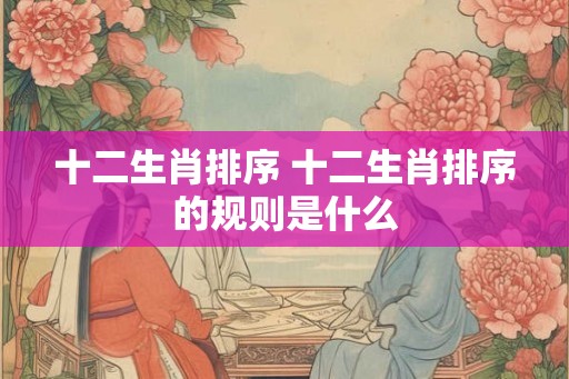 十二生肖排序 十二生肖排序的规则是什么