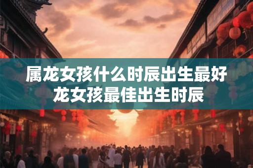 属龙女孩什么时辰出生最好 龙女孩最佳出生时辰