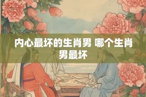 内心最坏的生肖男 哪个生肖男最坏