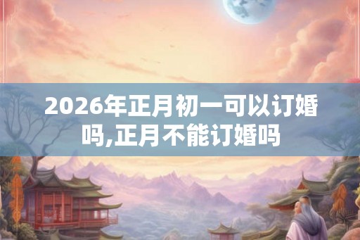 2026年正月初一可以订婚吗,正月不能订婚吗