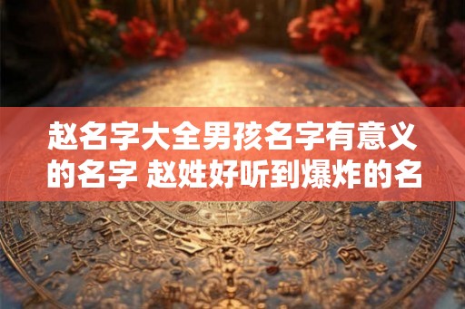 赵名字大全男孩名字有意义的名字 赵姓好听到爆炸的名字