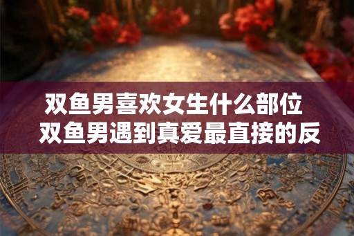 双鱼男喜欢女生什么部位  双鱼男遇到真爱最直接的反应