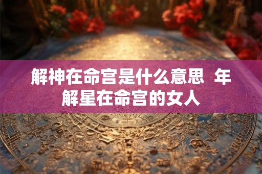 解神在命宫是什么意思  年解星在命宫的女人