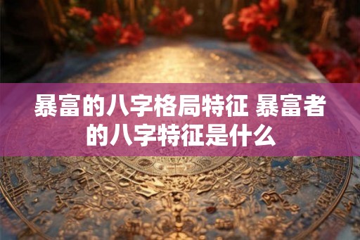 暴富的八字格局特征 暴富者的八字特征是什么