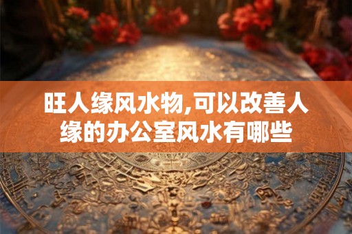 旺人缘风水物,可以改善人缘的办公室风水有哪些