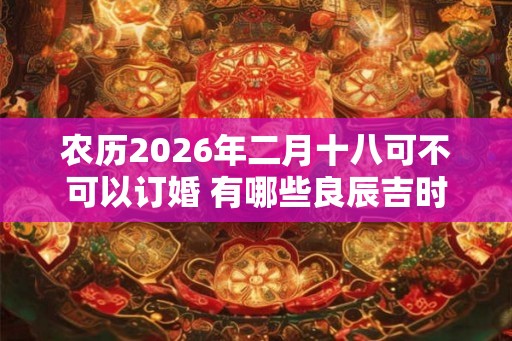 农历2026年二月十八可不可以订婚 有哪些良辰吉时