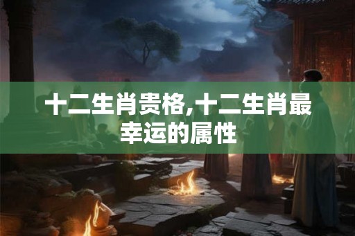 十二生肖贵格,十二生肖最幸运的属性