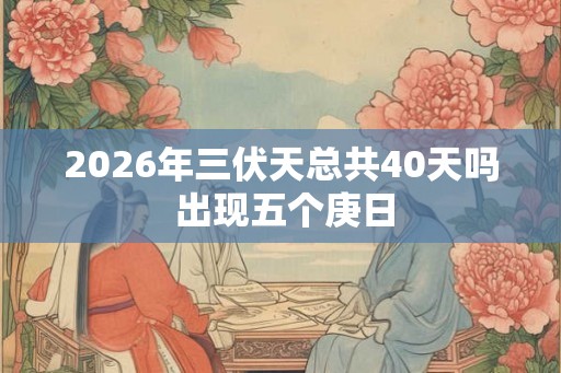 2026年三伏天总共40天吗 出现五个庚日