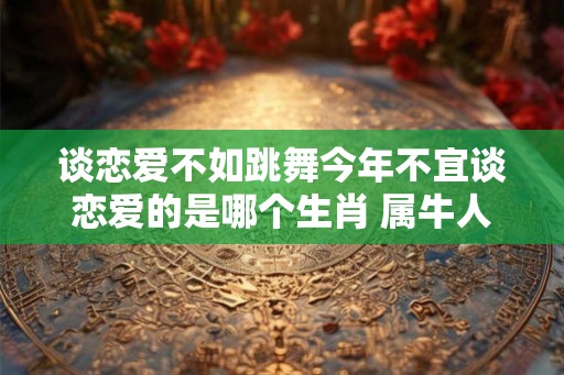 谈恋爱不如跳舞今年不宜谈恋爱的是哪个生肖 属牛人多多留意