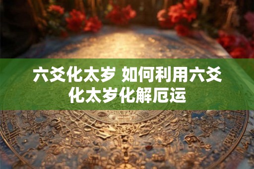 六爻化太岁 如何利用六爻化太岁化解厄运 六爻化太岁 如何利用六爻化太岁化解厄运
