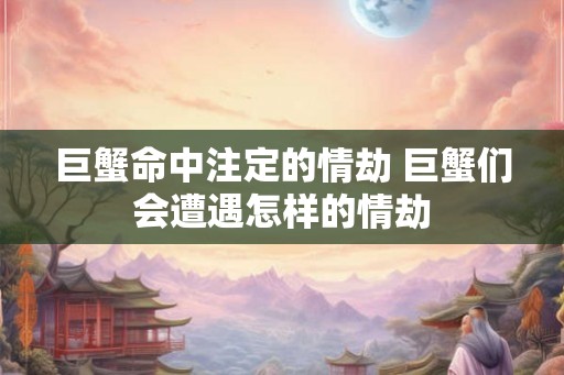 巨蟹命中注定的情劫 巨蟹们会遭遇怎样的情劫 巨蟹命中注定的情劫 巨蟹们会遭遇怎样的情劫