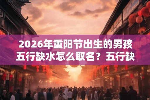 2026年重阳节出生的男孩五行缺水怎么取名？五行缺水怎么办？