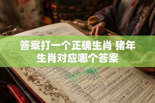 答案打一个正确生肖 猪年生肖对应哪个答案