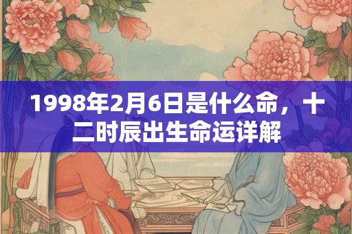 1998年2月6日是什么命,十二时辰出生命运详解 1998年2月6日是什么命,十二时辰出生命运详解