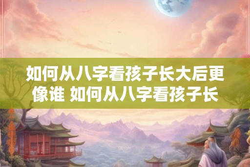 如何从八字看孩子长大后更像谁 如何从八字看孩子长相
