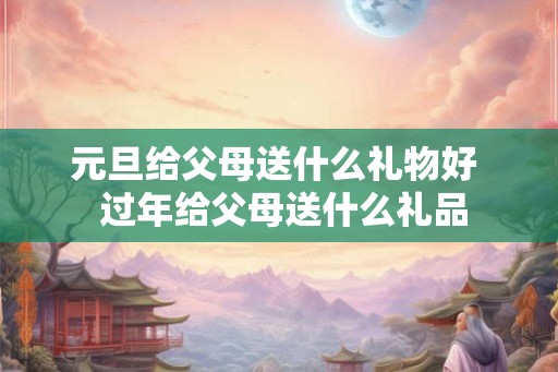 元旦给父母送什么礼物好 过年给父母送什么礼品 元旦给父母送什么礼物好 过年给父母送什么礼品