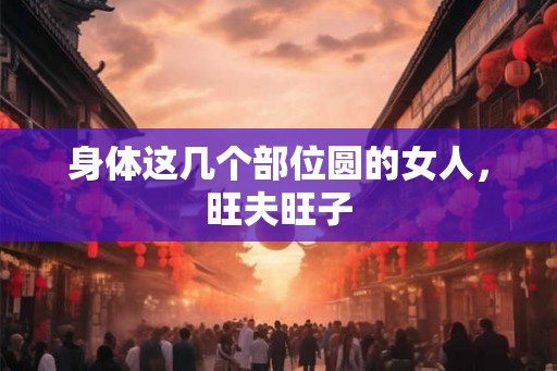 身体这几个部位圆的女人,旺夫旺子 身体这几个部位圆的女人,旺夫旺子