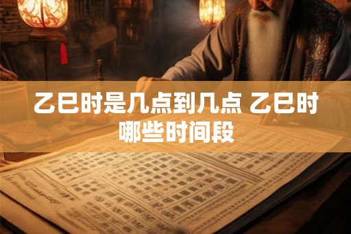 乙巳时是几点到几点 乙巳时哪些时间段 乙巳时是几点到几点 乙巳时哪些时间段
