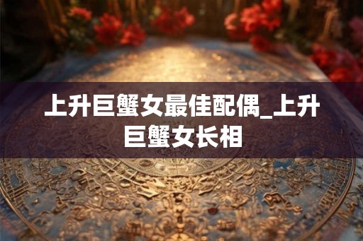 上升巨蟹女最佳配偶_上升巨蟹女长相