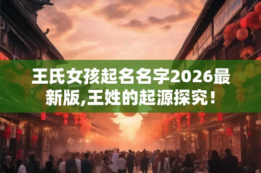 王氏女孩起名名字2026最新版,王姓的起源探究！