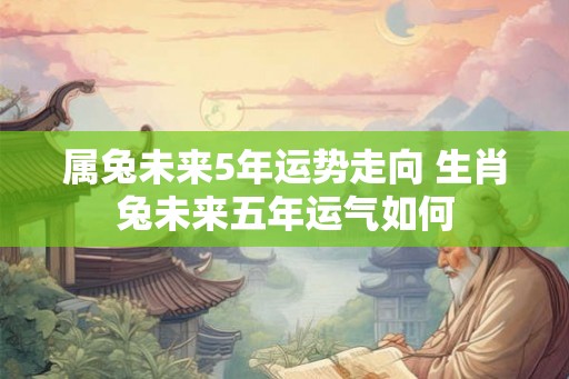 属兔未来5年运势走向 生肖兔未来五年运气如何 属兔未来5年运势走向 生肖兔未来五年运气如何