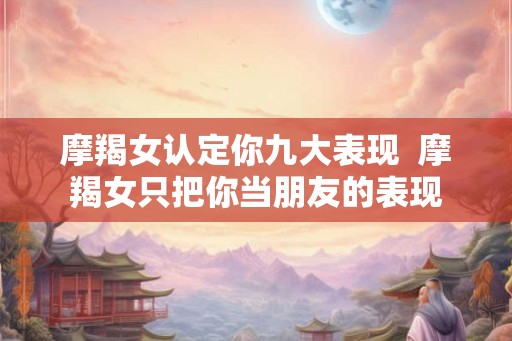 摩羯女认定你九大表现  摩羯女只把你当朋友的表现