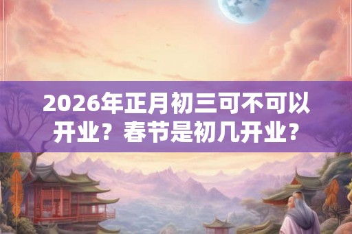 2026年正月初三可不可以开业？春节是初几开业？
