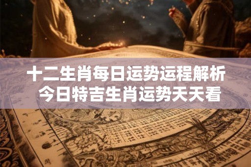 十二生肖每日运势运程解析  今日特吉生肖运势天天看
