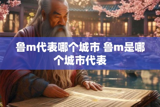 鲁m代表哪个城市 鲁m是哪个城市代表 鲁m代表哪个城市 鲁m是哪个城市代表