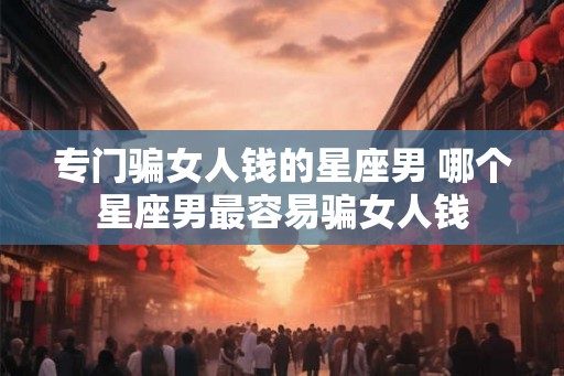 专门骗女人钱的星座男 哪个星座男最容易骗女人钱 专门骗女人钱的星座男 哪个星座男最容易骗女人钱