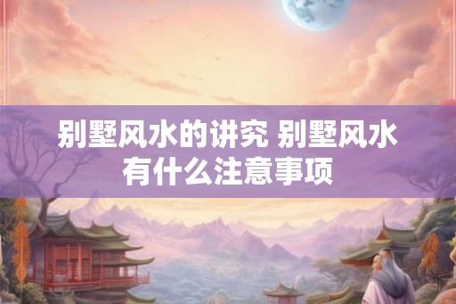 别墅风水的讲究 别墅风水有什么注意事项 别墅风水的讲究 别墅风水有什么注意事项