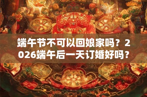 端午节不可以回娘家吗？2026端午后一天订婚好吗？
