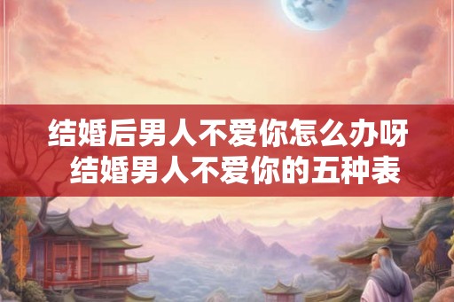 结婚后男人不爱你怎么办呀  结婚男人不爱你的五种表现