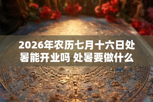 2026年农历七月十六日处暑能开业吗 处暑要做什么