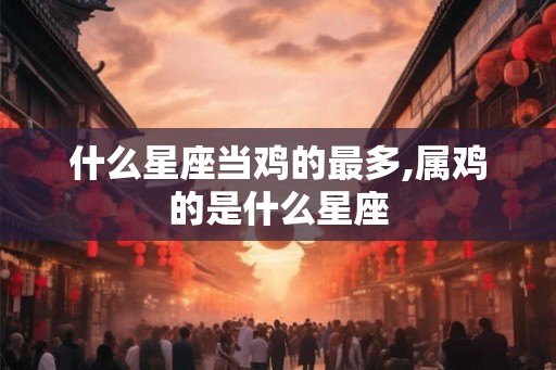 什么星座当鸡的最多,属鸡的是什么星座