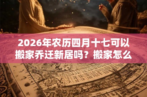 2026年农历四月十七可以搬家乔迁新居吗？搬家怎么择吉？